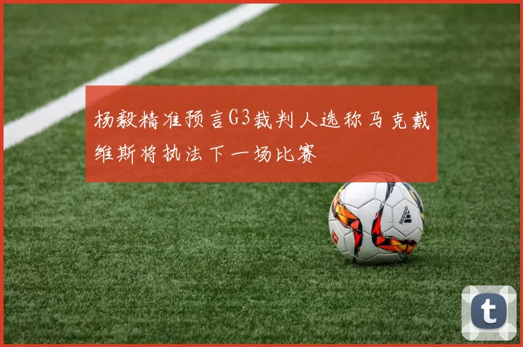 杨毅精准预言G3裁判人选称马克戴维斯将执法下一场比赛