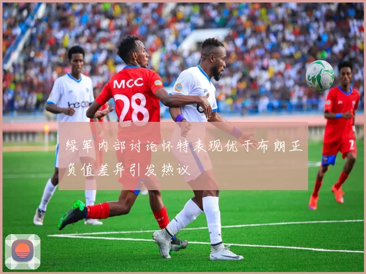绿军内部讨论怀特表现优于布朗正负值差异引发热议